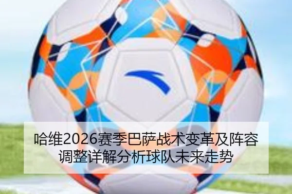 哈维2026赛季巴萨战术变革及阵容调整详解分析球队未来走势
