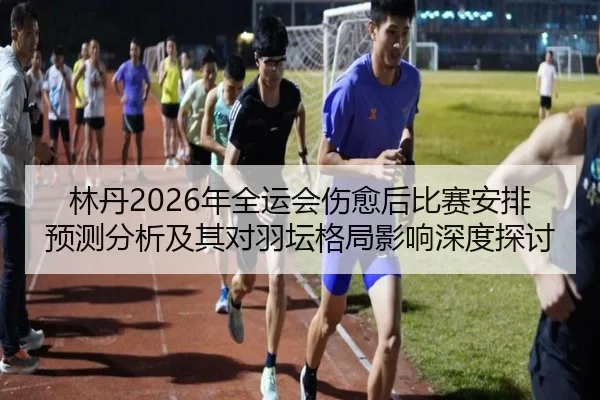 林丹2026年全运会伤愈后比赛安排预测分析及其对羽坛格局影响深度探讨